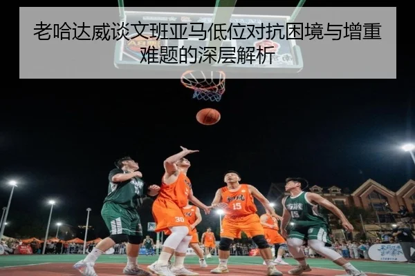 老哈达威谈文班亚马低位对抗困境与增重难题的深层解析